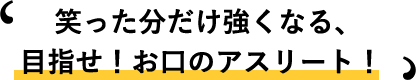 笑った分だけ強くなる、目指せ!お口のアスリート!