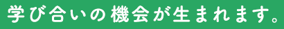 学び合いの機会が生まれます。